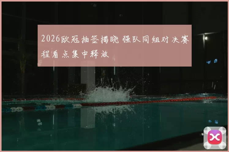 2026欧冠抽签揭晓 强队同组对决赛程看点集中释放
