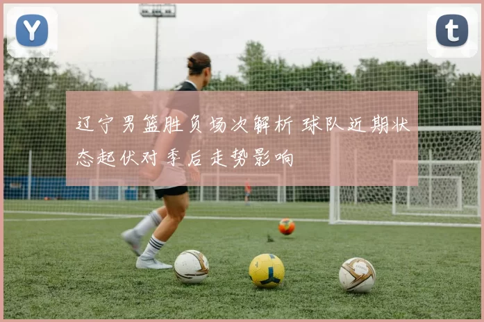 辽宁男篮胜负场次解析 球队近期状态起伏对季后走势影响