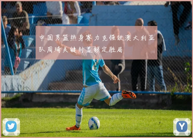 中国男篮热身赛力克强敌澳大利亚队周琦关键封盖锁定胜局