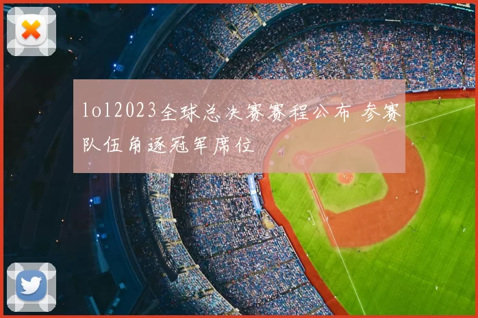 lol2023全球总决赛赛程公布 参赛队伍角逐冠军席位