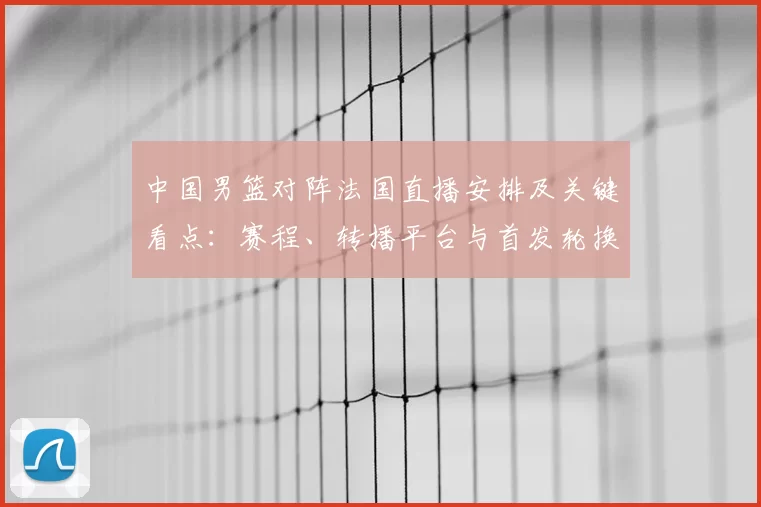 中国男篮对阵法国直播安排及关键看点：赛程、转播平台与首发轮换