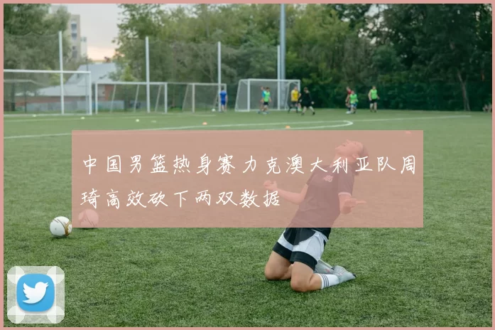 中国男篮热身赛力克澳大利亚队周琦高效砍下两双数据