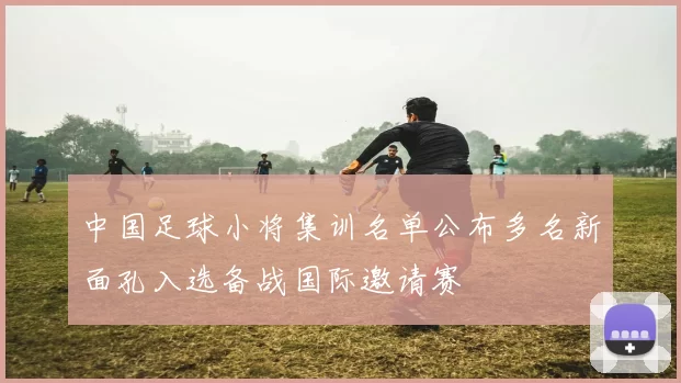 中国足球小将集训名单公布多名新面孔入选备战国际邀请赛