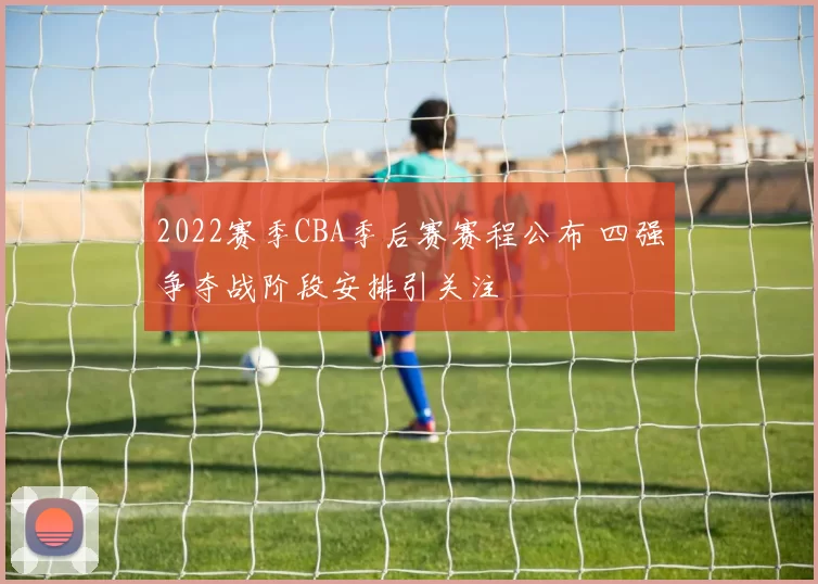 2022赛季CBA季后赛赛程公布 四强争夺战阶段安排引关注