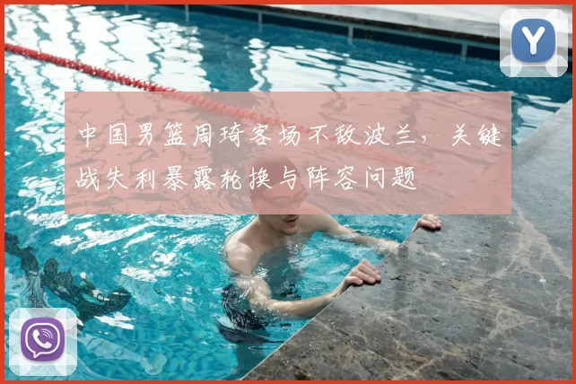中国男篮周琦客场不敌波兰，关键战失利暴露轮换与阵容问题