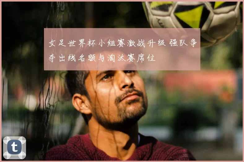 女足世界杯小组赛激战升级 强队争夺出线名额与淘汰赛席位