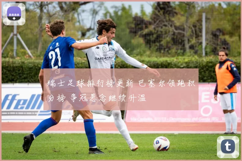 瑞士足球排行榜更新 巴塞尔领跑积分榜 争冠悬念继续升温