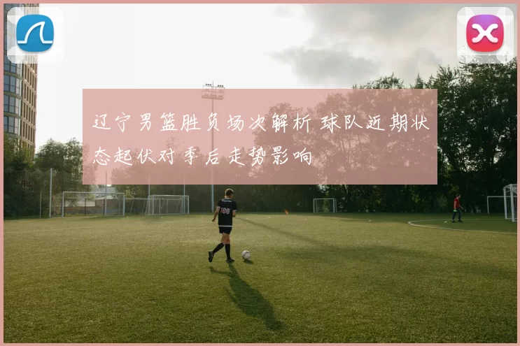 辽宁男篮胜负场次解析 球队近期状态起伏对季后走势影响