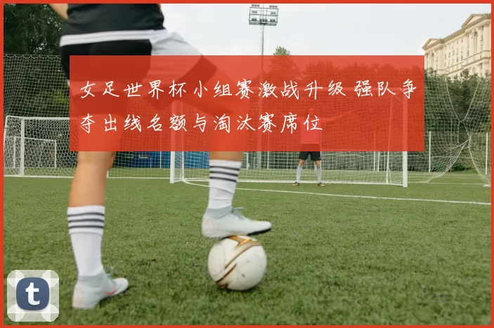 女足世界杯小组赛激战升级 强队争夺出线名额与淘汰赛席位