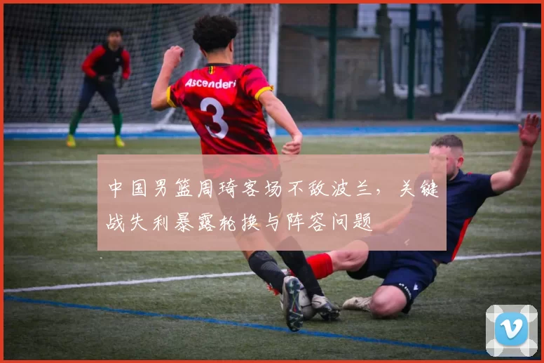 中国男篮周琦客场不敌波兰，关键战失利暴露轮换与阵容问题