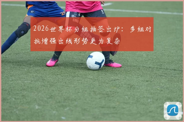 2026世界杯分组抽签出炉：多组对抗增强出线形势更为复杂