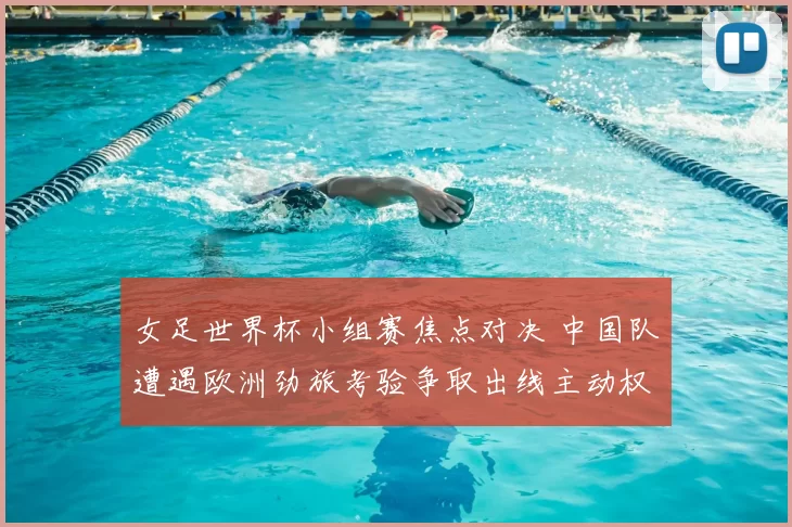 女足世界杯小组赛焦点对决 中国队遭遇欧洲劲旅考验争取出线主动权