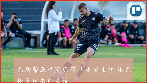 巴斯蒂亚对阵巴黎FC比分出炉 法乙较量结果引关注