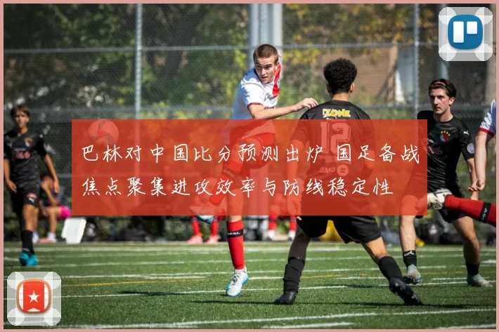 巴林对中国比分预测出炉 国足备战焦点聚集进攻效率与防线稳定性