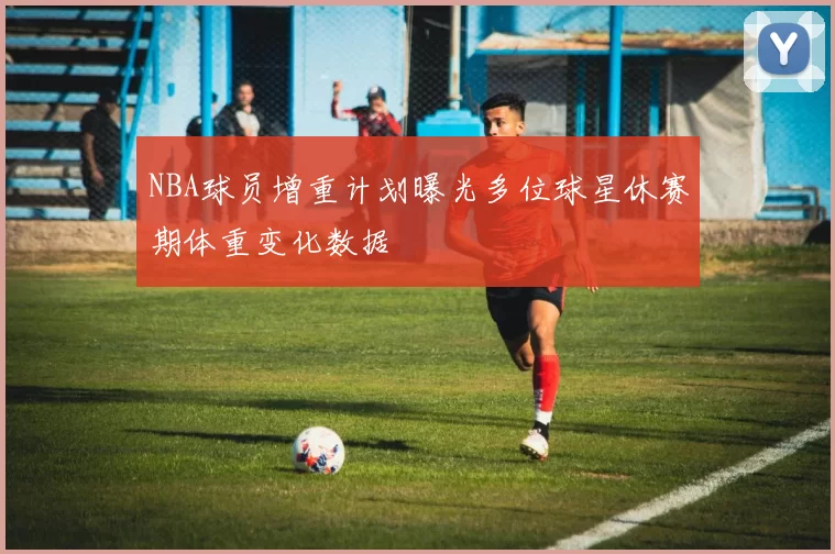 NBA球员增重计划曝光多位球星休赛期体重变化数据