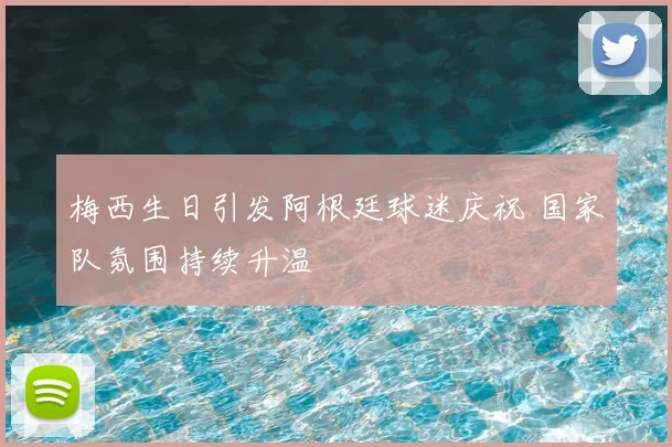 梅西生日引发阿根廷球迷庆祝 国家队氛围持续升温