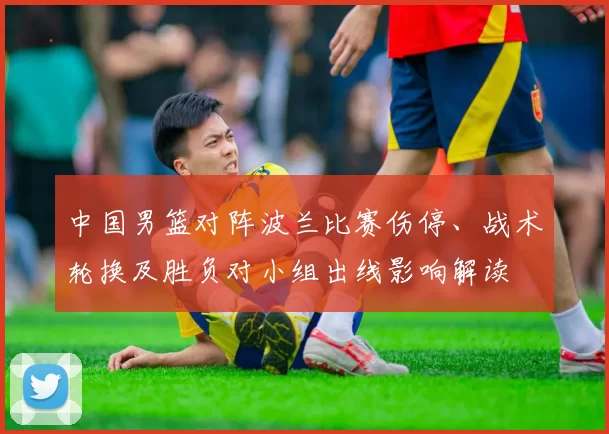 中国男篮对阵波兰比赛伤停、战术轮换及胜负对小组出线影响解读