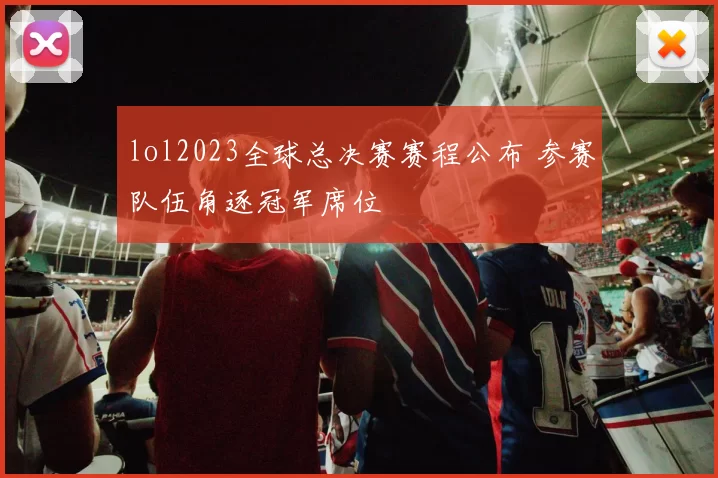 lol2023全球总决赛赛程公布 参赛队伍角逐冠军席位