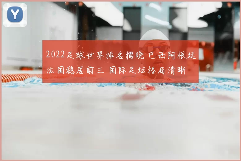 2022足球世界排名揭晓 巴西阿根廷法国稳居前三 国际足坛格局清晰
