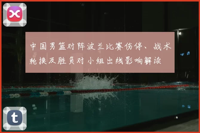 中国男篮对阵波兰比赛伤停、战术轮换及胜负对小组出线影响解读