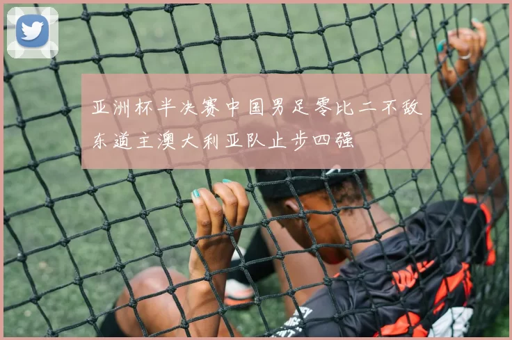亚洲杯半决赛中国男足零比二不敌东道主澳大利亚队止步四强