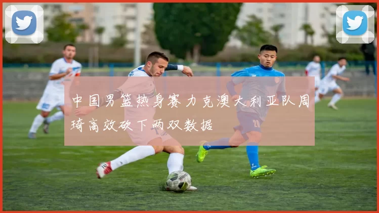 中国男篮热身赛力克澳大利亚队周琦高效砍下两双数据