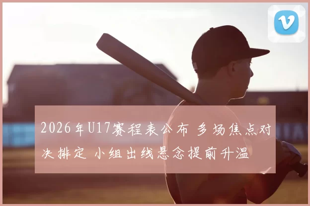 2026年U17赛程表公布 多场焦点对决排定 小组出线悬念提前升温