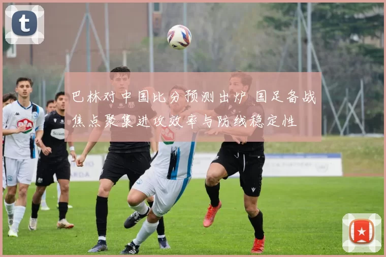 巴林对中国比分预测出炉 国足备战焦点聚集进攻效率与防线稳定性