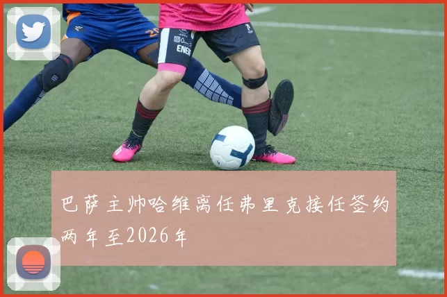 巴萨主帅哈维离任弗里克接任签约两年至2026年
