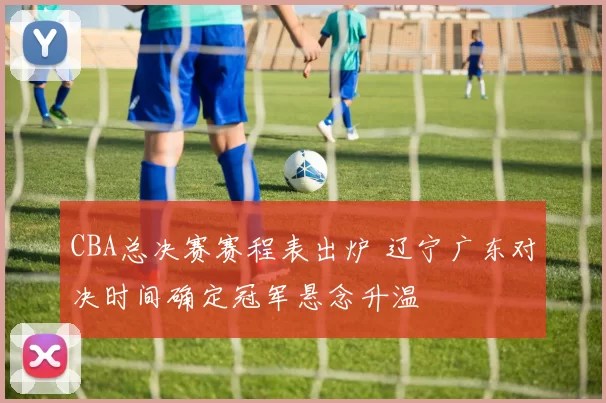 CBA总决赛赛程表出炉 辽宁广东对决时间确定冠军悬念升温