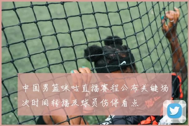 中国男篮咪咕直播赛程公布关键场次时间转播及球员伤停看点
