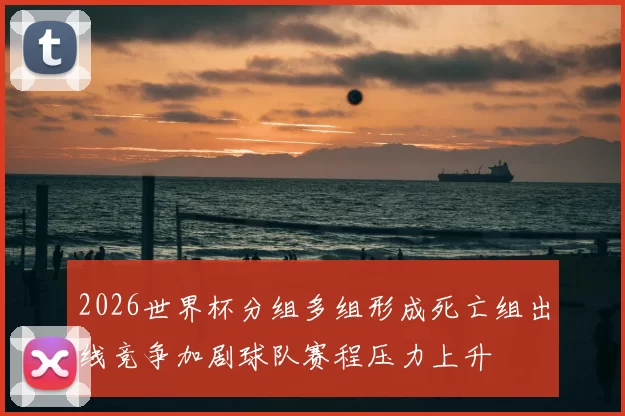 2026世界杯分组多组形成死亡组出线竞争加剧球队赛程压力上升