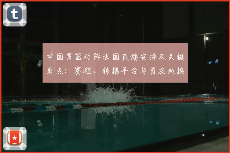 中国男篮对阵法国直播安排及关键看点：赛程、转播平台与首发轮换