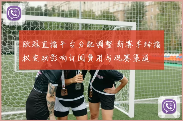 欧冠直播平台分配调整 新赛季转播权变动影响订阅费用与观赛渠道