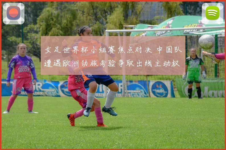 女足世界杯小组赛焦点对决 中国队遭遇欧洲劲旅考验争取出线主动权