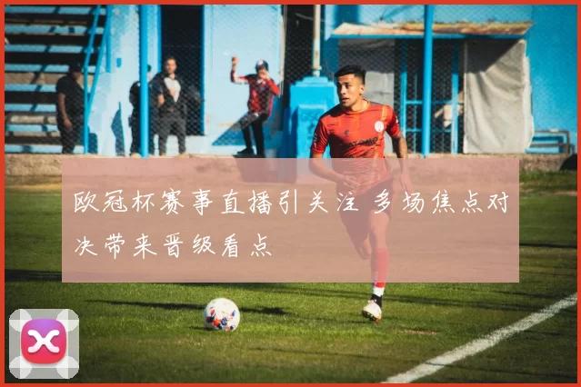欧冠杯赛事直播引关注 多场焦点对决带来晋级看点