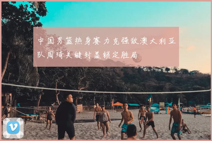中国男篮热身赛力克强敌澳大利亚队周琦关键封盖锁定胜局