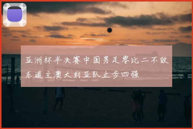 亚洲杯半决赛中国男足零比二不敌东道主澳大利亚队止步四强