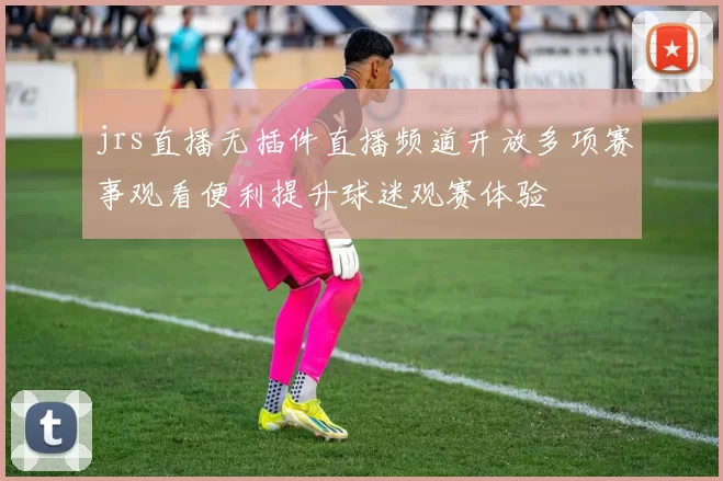 jrs直播无插件直播频道开放多项赛事观看便利提升球迷观赛体验