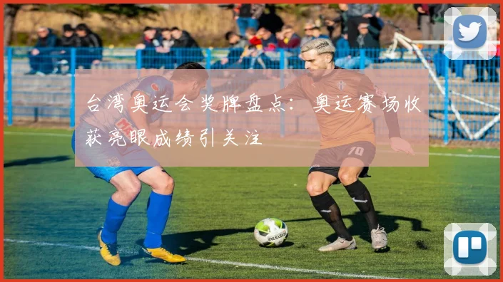 台湾奥运会奖牌盘点：奥运赛场收获亮眼成绩引关注