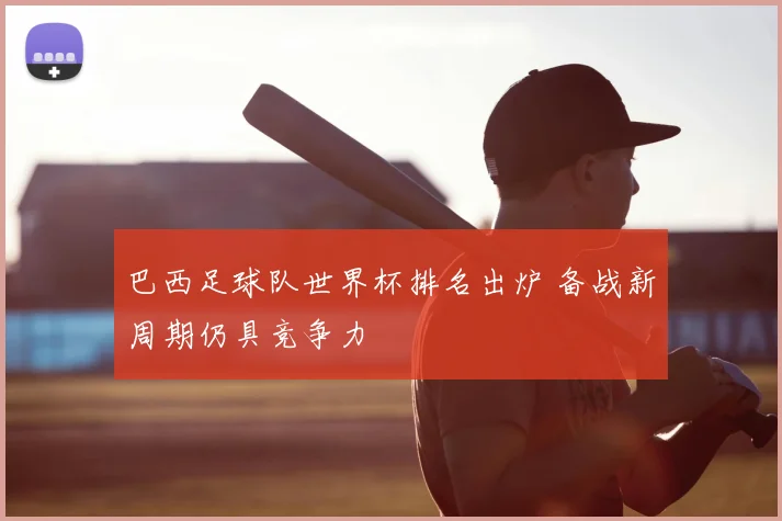 巴西足球队世界杯排名出炉 备战新周期仍具竞争力