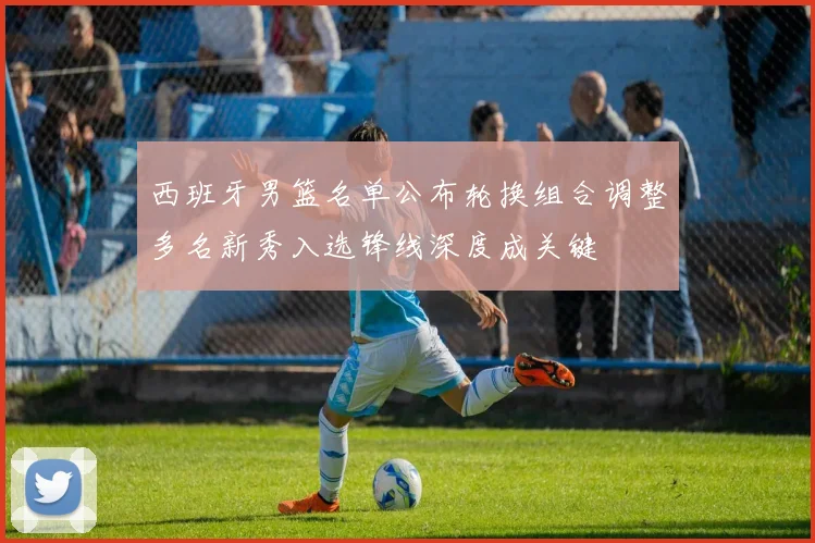 西班牙男篮名单公布轮换组合调整多名新秀入选锋线深度成关键