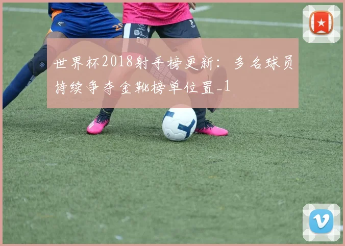 世界杯2018射手榜更新:多名球员持续争夺金靴榜单位置_1