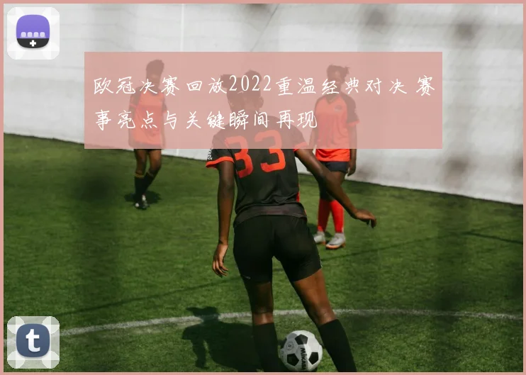 欧冠决赛回放2022重温经典对决 赛事亮点与关键瞬间再现