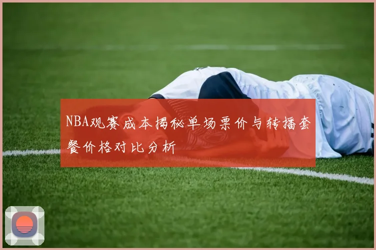 NBA观赛成本揭秘单场票价与转播套餐价格对比分析