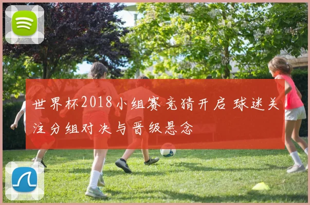 世界杯2018小组赛竞猜开启 球迷关注分组对决与晋级悬念