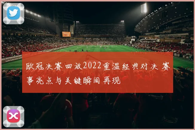 欧冠决赛回放2022重温经典对决 赛事亮点与关键瞬间再现