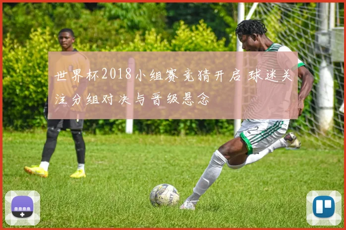 世界杯2018小组赛竞猜开启 球迷关注分组对决与晋级悬念