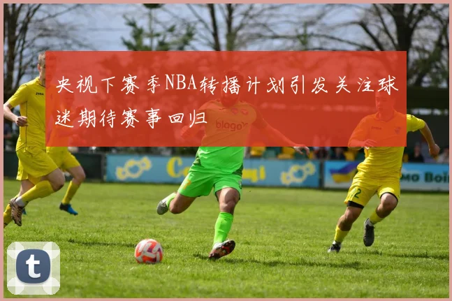央视下赛季NBA转播计划引发关注球迷期待赛事回归